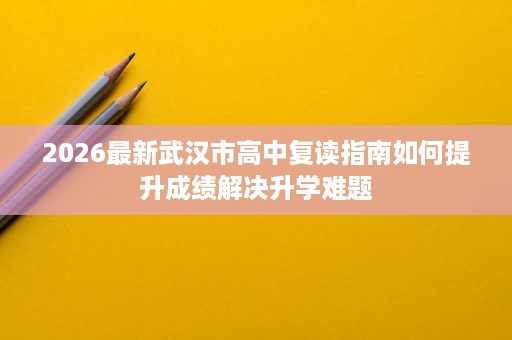 2026最新武汉市高中复读指南如何提升成绩解决升学难题 2026最新武汉市高中复读指南如何提升成绩解决升学难题