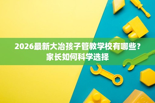 2026最新大冶孩子管教学校有哪些?家长如何科学选择 2026最新大冶孩子管教学校有哪些?家长如何科学选择
