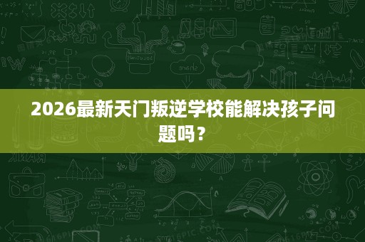 2026最新天门叛逆学校能解决孩子问题吗? 2026最新天门叛逆学校能解决孩子问题吗?