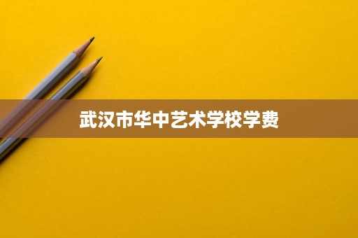 武汉市华中艺术学校学费 武汉市华中艺术学校学费