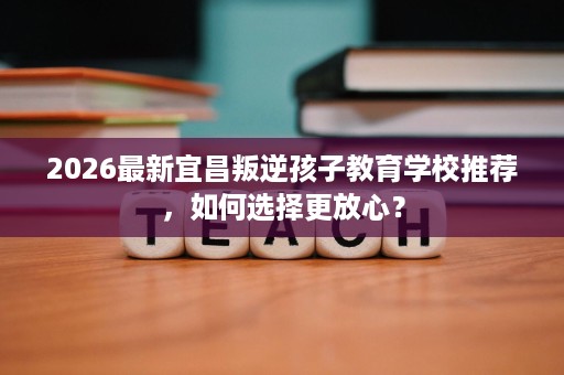 2026最新宜昌叛逆孩子教育学校推荐,如何选择更放心? 2026最新宜昌叛逆孩子教育学校推荐,如何选择更放心?