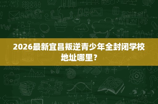 2026最新宜昌叛逆青少年全封闭学校地址哪里? 2026最新宜昌叛逆青少年全封闭学校地址哪里?