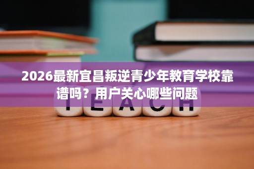 2026最新宜昌叛逆青少年教育学校靠谱吗?用户关心哪些问题 2026最新宜昌叛逆青少年教育学校靠谱吗?用户关心哪些问题
