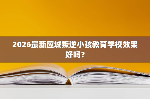 2026最新应城叛逆小孩教育学校效果好吗? 2026最新应城叛逆小孩教育学校效果好吗?