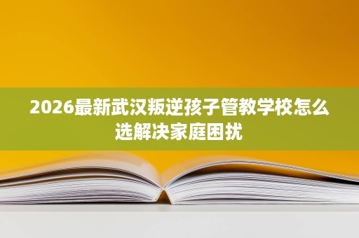 2026最新武汉叛逆孩子管教学校怎么选解决家庭困扰 2026最新武汉叛逆孩子管教学校怎么选解决家庭困扰