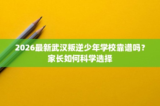 2026最新武汉叛逆少年学校靠谱吗?家长如何科学选择 2026最新武汉叛逆少年学校靠谱吗?家长如何科学选择