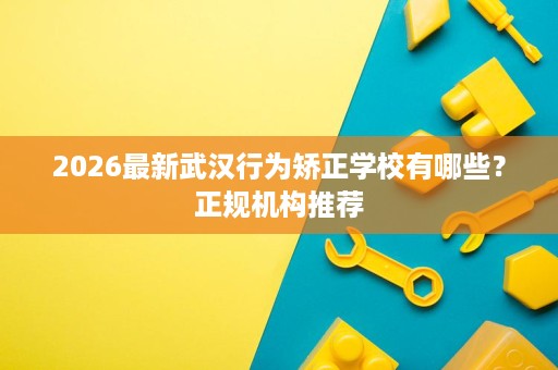 2026最新武汉行为矫正学校有哪些?正规机构推荐 2026最新武汉行为矫正学校有哪些?正规机构推荐