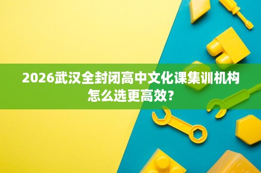 2026武汉全封闭高中文化课集训机构怎么选更高效？