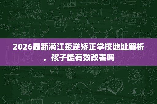 2026最新潜江叛逆矫正学校地址解析,孩子能有效改善吗 2026最新潜江叛逆矫正学校地址解析,孩子能有效改善吗