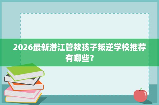 2026最新潜江管教孩子叛逆学校推荐有哪些? 2026最新潜江管教孩子叛逆学校推荐有哪些?