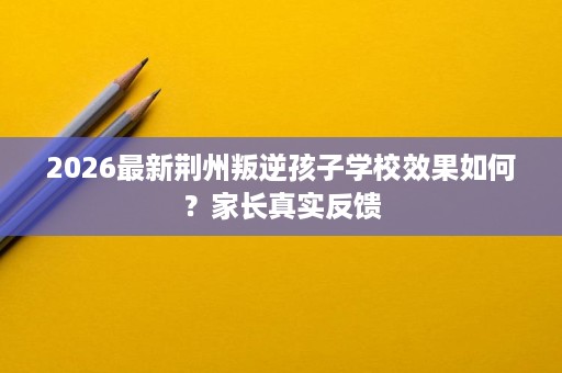 2026最新荆州叛逆孩子学校效果如何?家长真实反馈 2026最新荆州叛逆孩子学校效果如何?家长真实反馈