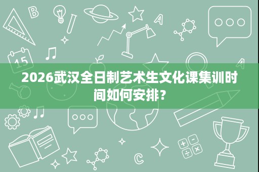 2026武汉全日制艺术生文化课集训时间如何安排? 2026武汉全日制艺术生文化课集训时间如何安排?