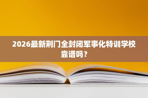 2026最新荆门全封闭军事化特训学校靠谱吗？