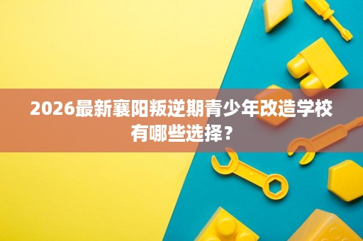 2026最新襄阳叛逆期青少年改造学校有哪些选择? 2026最新襄阳叛逆期青少年改造学校有哪些选择?