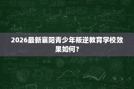 2026最新襄阳青少年叛逆教育学校效果如何? 2026最新襄阳青少年叛逆教育学校效果如何?