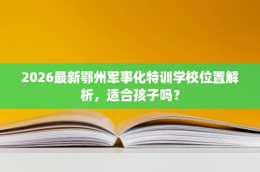 2026最新鄂州军事化特训学校位置解析,适合孩子吗? 2026最新鄂州军事化特训学校位置解析,适合孩子吗?