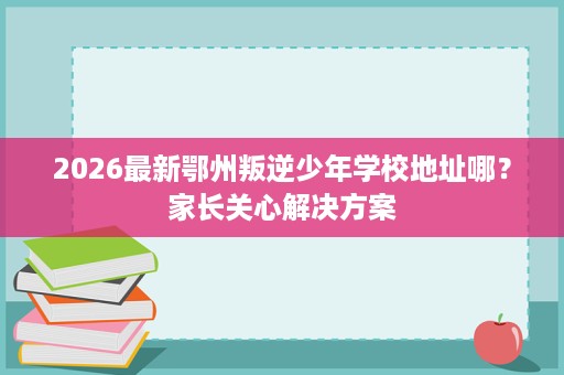 2026最新鄂州叛逆少年学校地址哪?家长关心解决方案 2026最新鄂州叛逆少年学校地址哪?家长关心解决方案