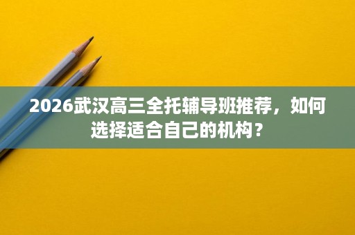 2026武汉高三全托辅导班推荐,如何选择适合自己的机构? 2026武汉高三全托辅导班推荐,如何选择适合自己的机构?