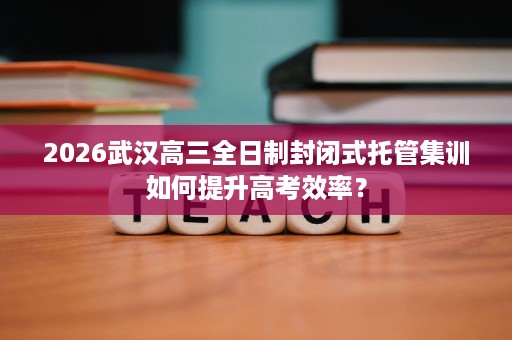 2026武汉高三全日制封闭式托管集训如何提升高考效率？