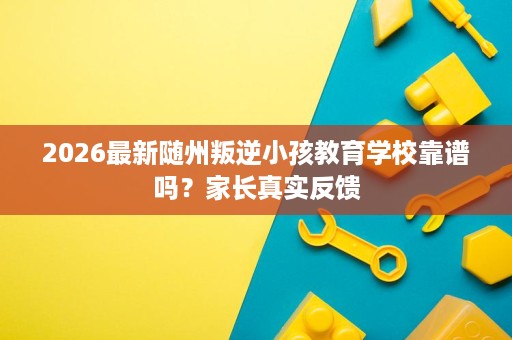 2026最新随州叛逆小孩教育学校靠谱吗？家长真实反馈