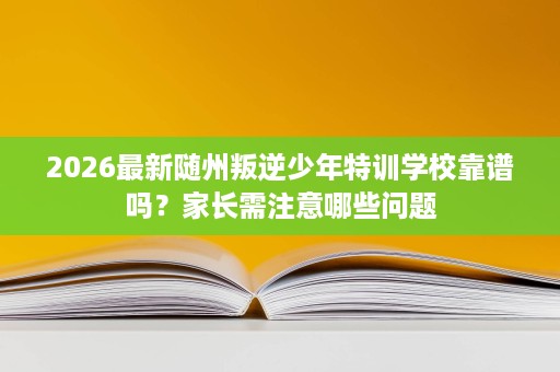 2026最新随州叛逆少年特训学校靠谱吗?家长需注意哪些问题 2026最新随州叛逆少年特训学校靠谱吗?家长需注意哪些问题
