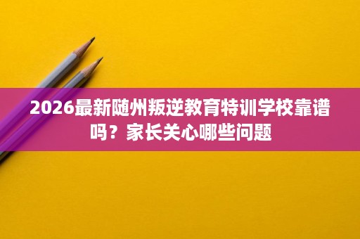 2026最新随州叛逆教育特训学校靠谱吗?家长关心哪些问题 2026最新随州叛逆教育特训学校靠谱吗?家长关心哪些问题