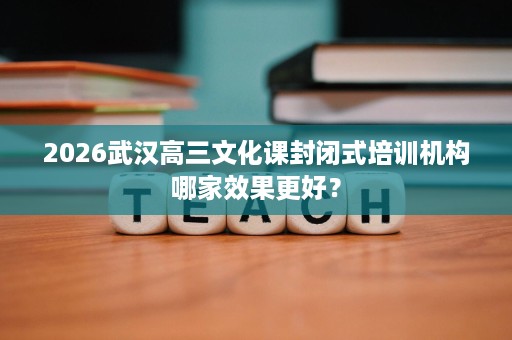 2026武汉高三文化课封闭式培训机构哪家效果更好? 2026武汉高三文化课封闭式培训机构哪家效果更好?