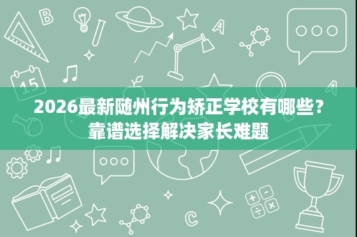 2026最新随州行为矫正学校有哪些?靠谱选择解决家长难题 2026最新随州行为矫正学校有哪些?靠谱选择解决家长难题