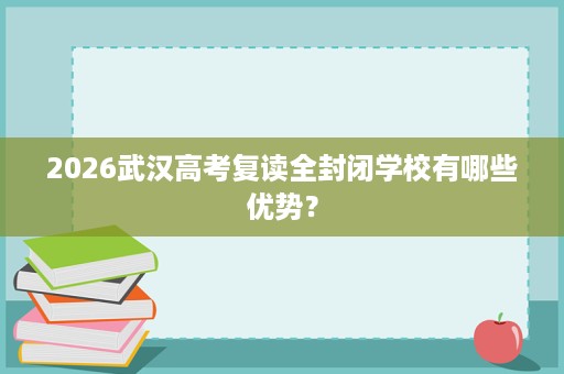2026武汉高考复读全封闭学校有哪些优势? 2026武汉高考复读全封闭学校有哪些优势?