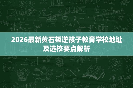 2026最新黄石叛逆孩子教育学校地址及选校要点解析 2026最新黄石叛逆孩子教育学校地址及选校要点解析