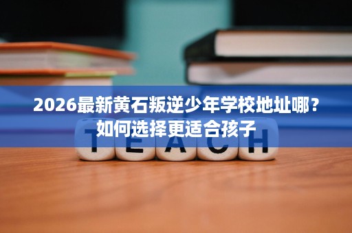2026最新黄石叛逆少年学校地址哪?如何选择更适合孩子 2026最新黄石叛逆少年学校地址哪?如何选择更适合孩子