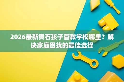 2026最新黄石孩子管教学校哪里?解决家庭困扰的最佳选择 2026最新黄石孩子管教学校哪里?解决家庭困扰的最佳选择