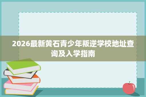 2026最新黄石青少年叛逆学校地址查询及入学指南 2026最新黄石青少年叛逆学校地址查询及入学指南