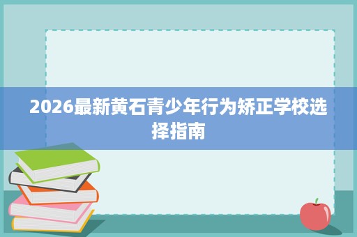 2026最新黄石青少年行为矫正学校选择指南 2026最新黄石青少年行为矫正学校选择指南