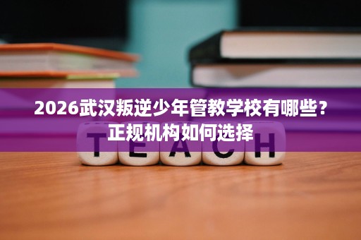 2026武汉叛逆少年管教学校有哪些?正规机构如何选择 2026武汉叛逆少年管教学校有哪些?正规机构如何选择