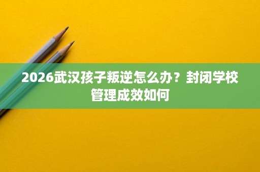2026武汉孩子叛逆怎么办?封闭学校管理成效如何 2026武汉孩子叛逆怎么办?封闭学校管理成效如何