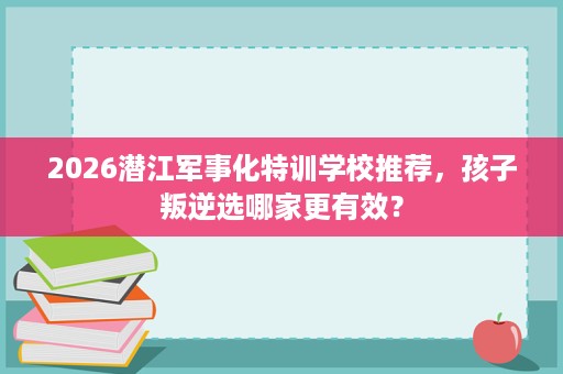 2026潜江军事化特训学校推荐,孩子叛逆选哪家更有效? 2026潜江军事化特训学校推荐,孩子叛逆选哪家更有效?