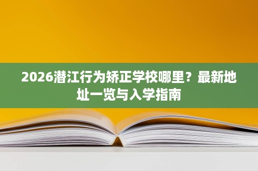 2026潜江行为矫正学校哪里?最新地址一览与入学指南 2026潜江行为矫正学校哪里?最新地址一览与入学指南