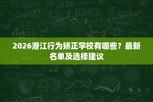 2026潜江行为矫正学校有哪些?最新名单及选择建议 2026潜江行为矫正学校有哪些?最新名单及选择建议