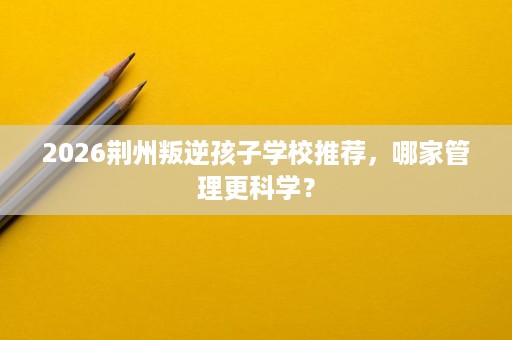 2026荆州叛逆孩子学校推荐,哪家管理更科学? 2026荆州叛逆孩子学校推荐,哪家管理更科学?