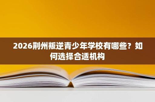 2026荆州叛逆青少年学校有哪些?如何选择合适机构 2026荆州叛逆青少年学校有哪些?如何选择合适机构