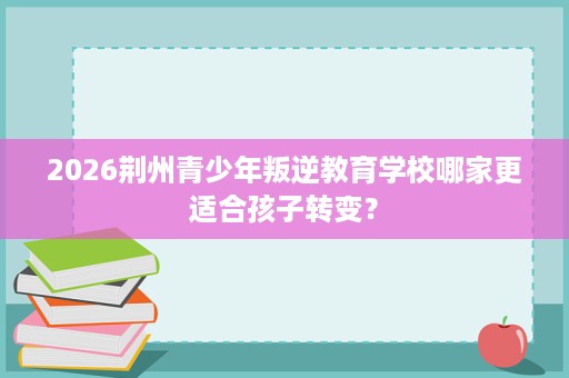 2026荆州青少年叛逆教育学校哪家更适合孩子转变? 2026荆州青少年叛逆教育学校哪家更适合孩子转变?