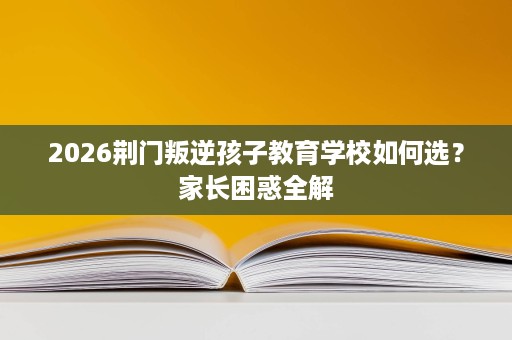 2026荆门叛逆孩子教育学校如何选?家长困惑全解 2026荆门叛逆孩子教育学校如何选?家长困惑全解