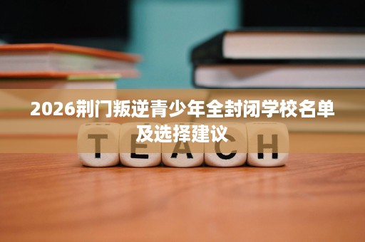 2026荆门叛逆青少年全封闭学校名单及选择建议 2026荆门叛逆青少年全封闭学校名单及选择建议