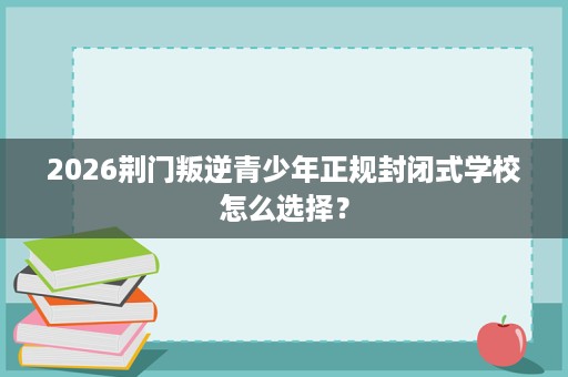 2026荆门叛逆青少年正规封闭式学校怎么选择? 2026荆门叛逆青少年正规封闭式学校怎么选择?
