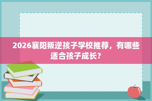 2026襄阳叛逆孩子学校推荐,有哪些适合孩子成长? 2026襄阳叛逆孩子学校推荐,有哪些适合孩子成长?