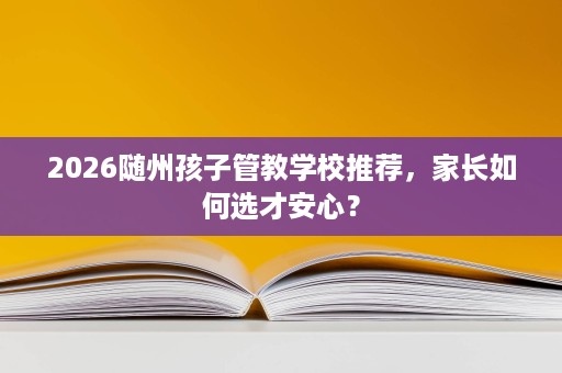2026随州孩子管教学校推荐,家长如何选才安心? 2026随州孩子管教学校推荐,家长如何选才安心?