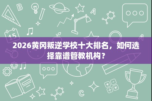 2026黄冈叛逆学校十大排名,如何选择靠谱管教机构? 2026黄冈叛逆学校十大排名,如何选择靠谱管教机构?