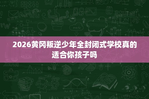 2026黄冈叛逆少年全封闭式学校真的适合你孩子吗 2026黄冈叛逆少年全封闭式学校真的适合你孩子吗