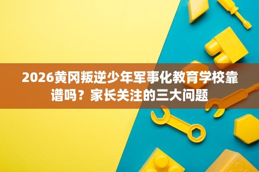 2026黄冈叛逆少年军事化教育学校靠谱吗？家长关注的三大问题
